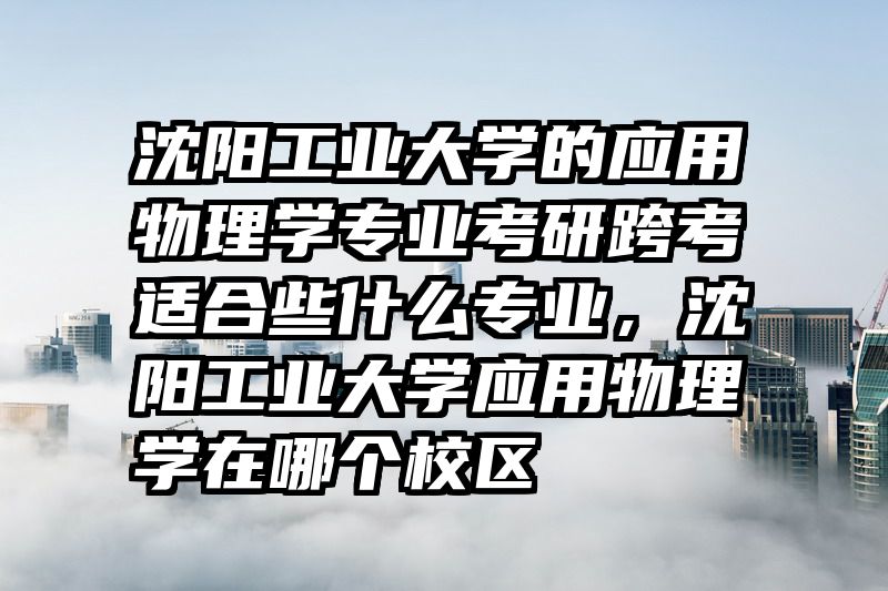 沈阳工业大学的应用物理学专业考研跨考适合些什么专业，沈阳工业大学应用物理学在哪个校区