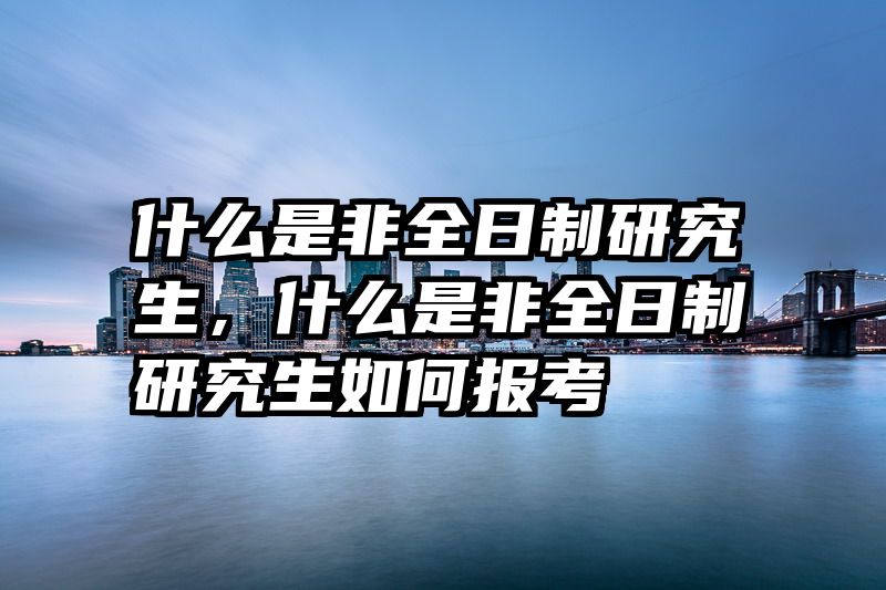 什么是非全日制研究生，什么是非全日制研究生如何报考