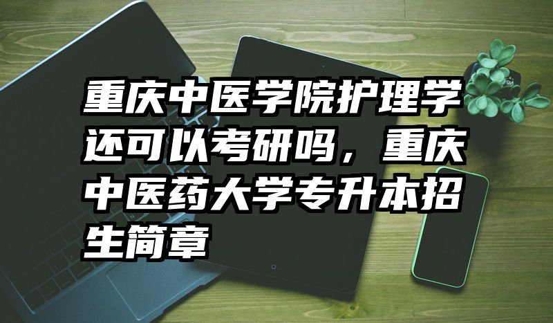 重庆中医学院护理学还可以考研吗，重庆中医药大学专升本招生简章