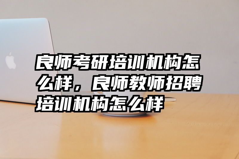 良师考研培训机构怎么样，良师教师招聘培训机构怎么样