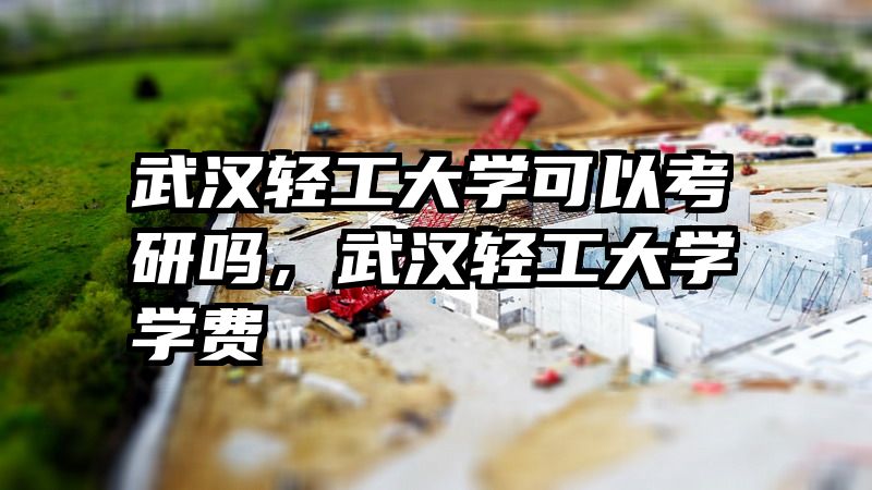武汉轻工大学可以考研吗，武汉轻工大学学费