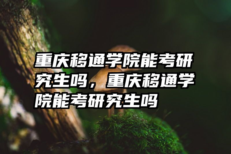 重庆移通学院能考研究生吗，重庆移通学院能考研究生吗