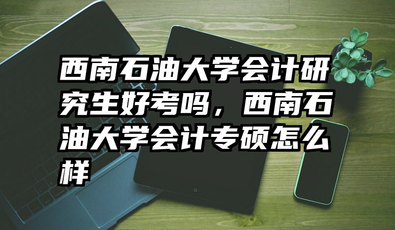 西南石油大学会计研究生好考吗，西南石油大学会计专硕怎么样