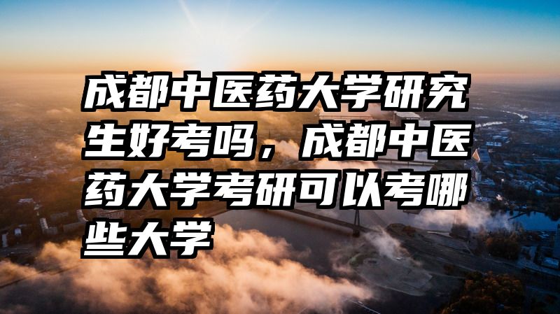 成都中医药大学研究生好考吗，成都中医药大学考研可以考哪些大学