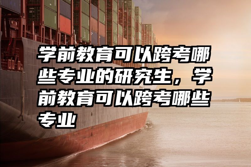 学前教育可以跨考哪些专业的研究生，学前教育可以跨考哪些专业