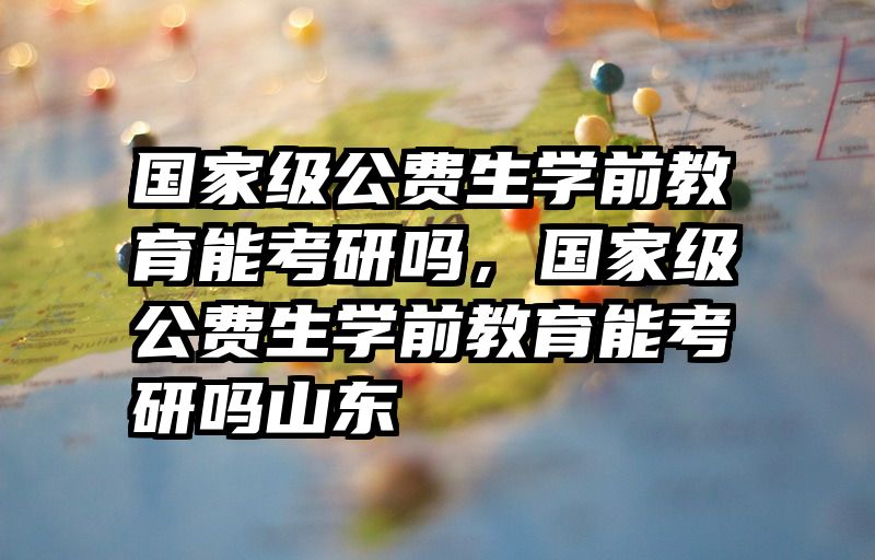国家级公费生学前教育能考研吗，国家级公费生学前教育能考研吗山东