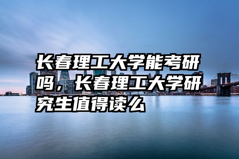 长春理工大学能考研吗，长春理工大学研究生值得读么