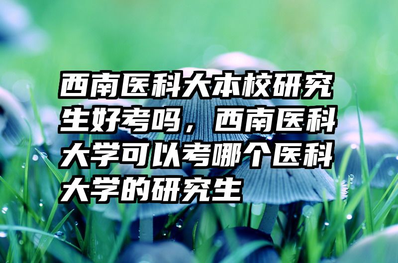 西南医科大本校研究生好考吗，西南医科大学可以考哪个医科大学的研究生