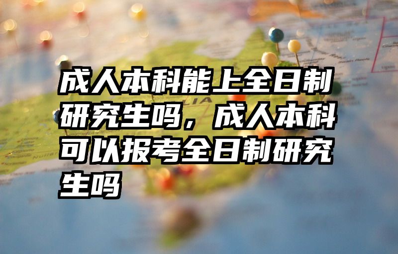 成人本科能上全日制研究生吗，成人本科可以报考全日制研究生吗