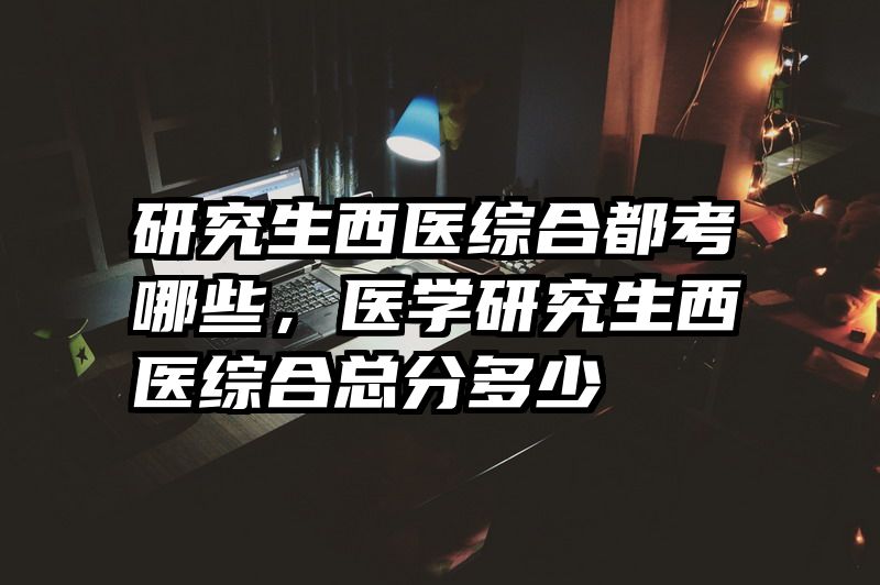 研究生西医综合都考哪些，医学研究生西医综合总分多少