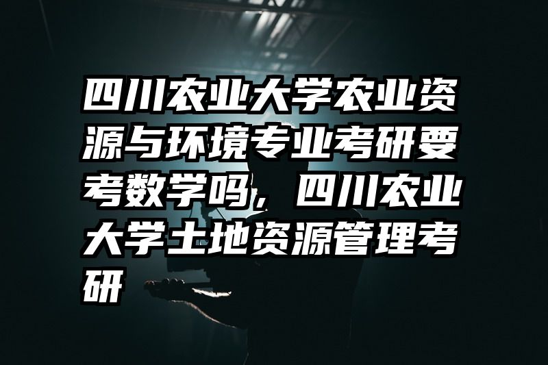 四川农业大学农业资源与环境专业考研要考数学吗，四川农业大学土地资源管理考研
