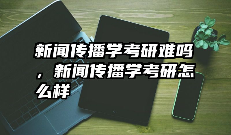 新闻传播学考研难吗，新闻传播学考研怎么样