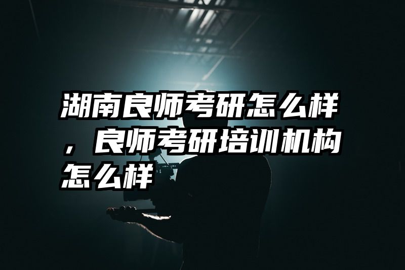 湖南良师考研怎么样，良师考研培训机构怎么样