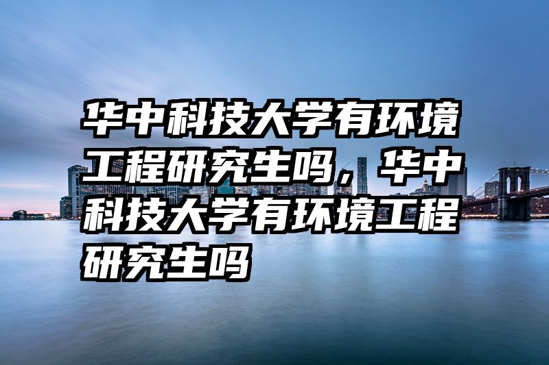 华中科技大学有环境工程研究生吗，华中科技大学有环境工程研究生吗