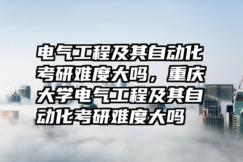电气工程及其自动化考研难度大吗，重庆大学电气工程及其自动化考研难度大吗
