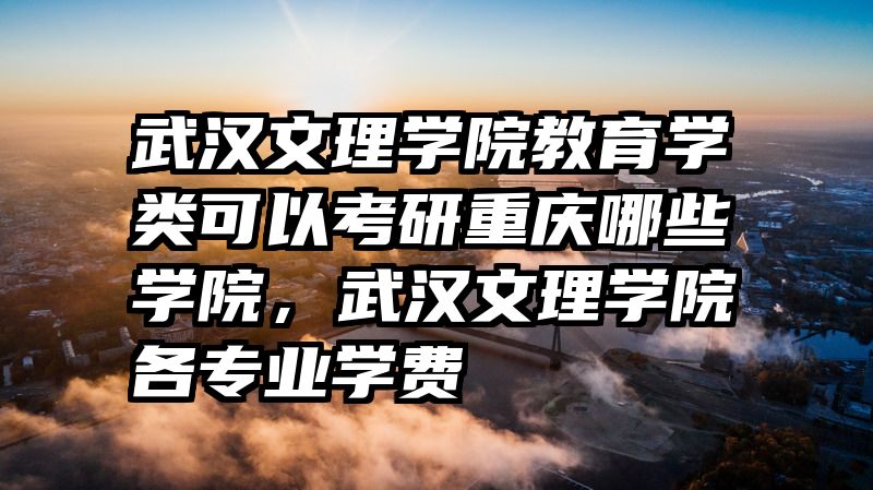 武汉文理学院教育学类可以考研重庆哪些学院，武汉文理学院各专业学费