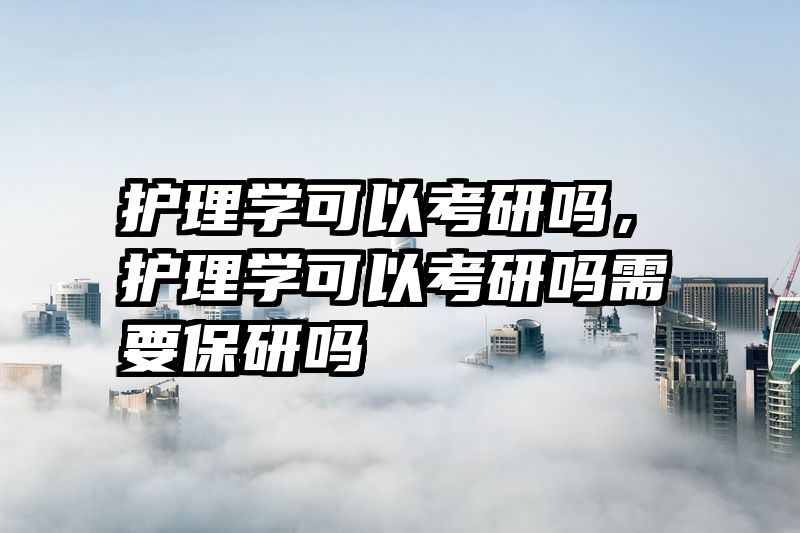 护理学可以考研吗，护理学可以考研吗需要保研吗