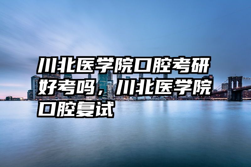 川北医学院口腔考研好考吗，川北医学院口腔复试