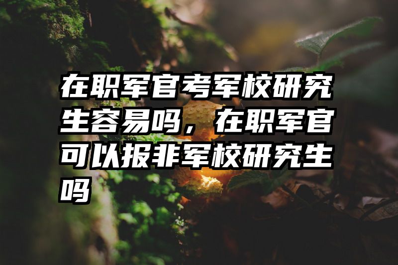 在职军官考军校研究生容易吗，在职军官可以报非军校研究生吗
