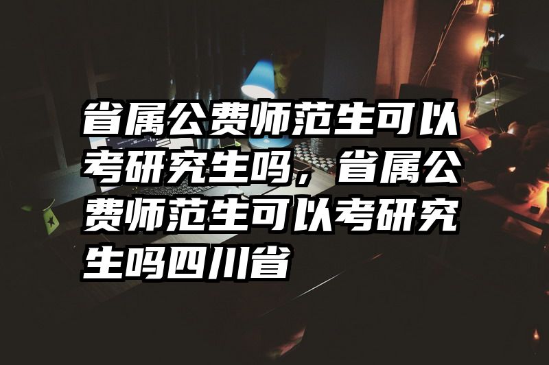 省属公费师范生可以考研究生吗，省属公费师范生可以考研究生吗四川省