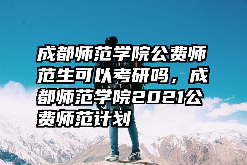 成都师范学院公费师范生可以考研吗，成都师范学院2021公费师范计划