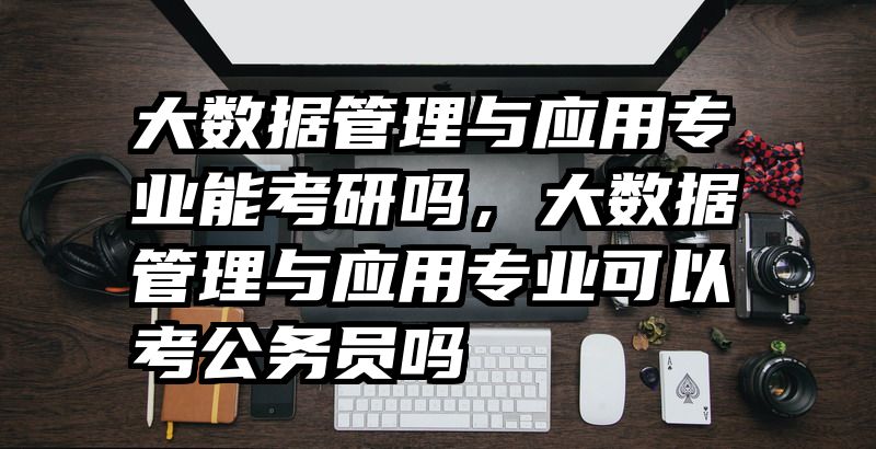 大数据管理与应用专业能考研吗，大数据管理与应用专业可以考公务员吗