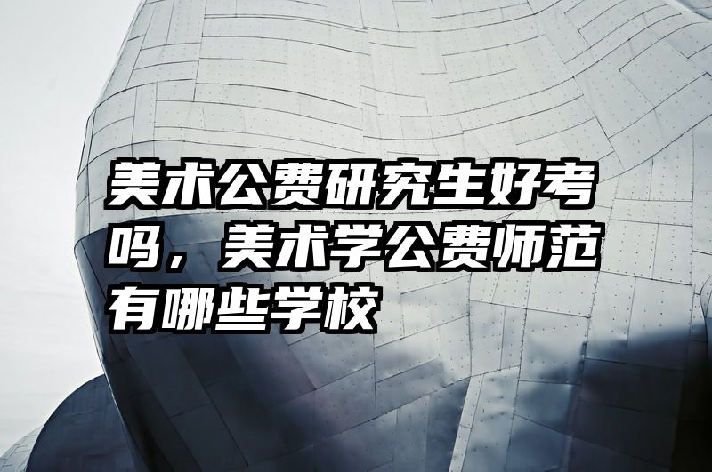 美术公费研究生好考吗，美术学公费师范有哪些学校
