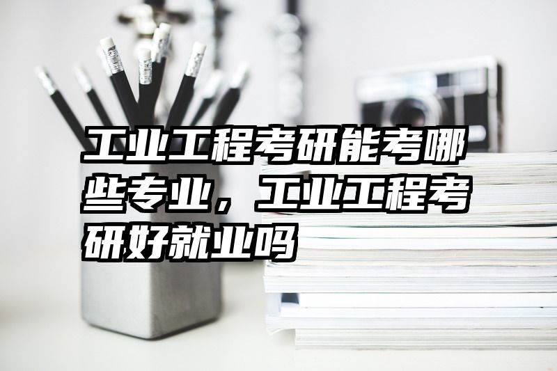 工业工程考研能考哪些专业，工业工程考研好就业吗