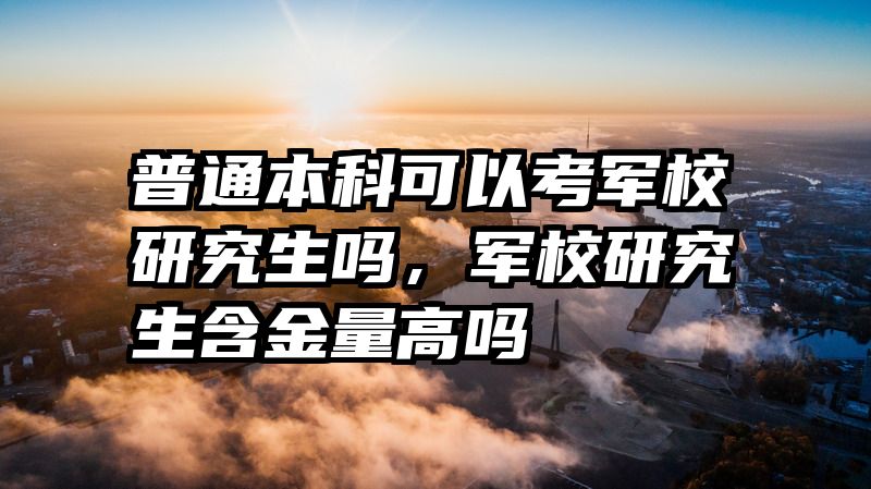 普通本科可以考军校研究生吗，军校研究生含金量高吗