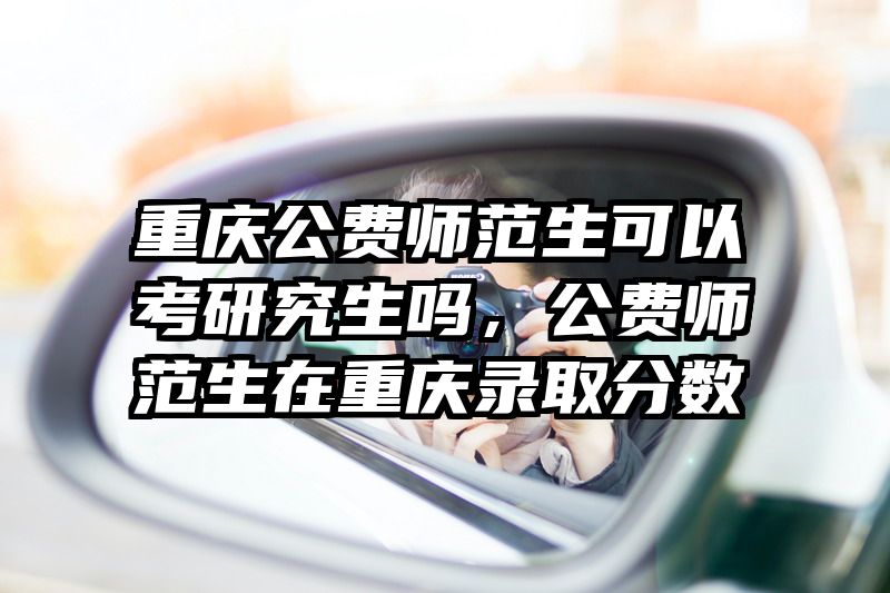 重庆公费师范生可以考研究生吗，公费师范生在重庆录取分数