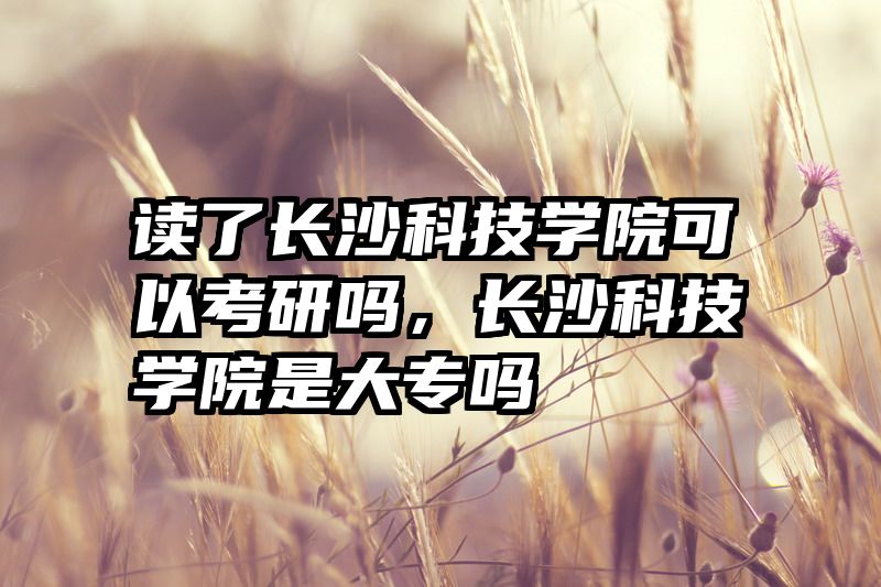 读了长沙科技学院可以考研吗，长沙科技学院是大专吗