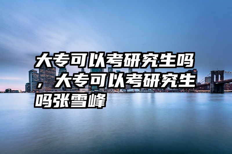 大专可以考研究生吗，大专可以考研究生吗张雪峰