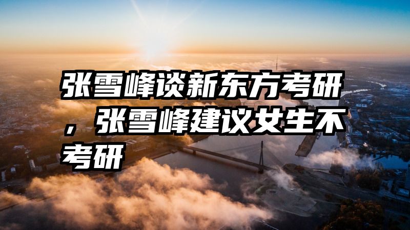 张雪峰谈新东方考研，张雪峰建议女生不考研