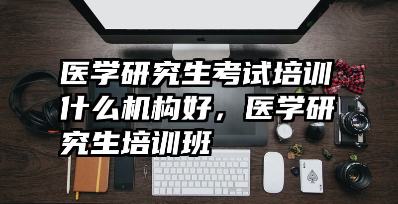 医学研究生考试培训什么机构好，医学研究生培训班