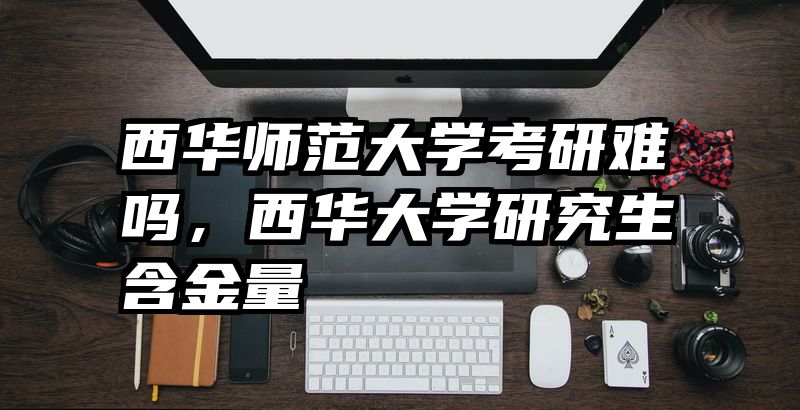 西华师范大学考研难吗，西华大学研究生含金量