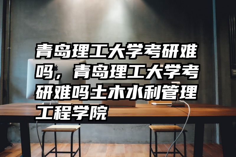 青岛理工大学考研难吗，青岛理工大学考研难吗土木水利管理工程学院