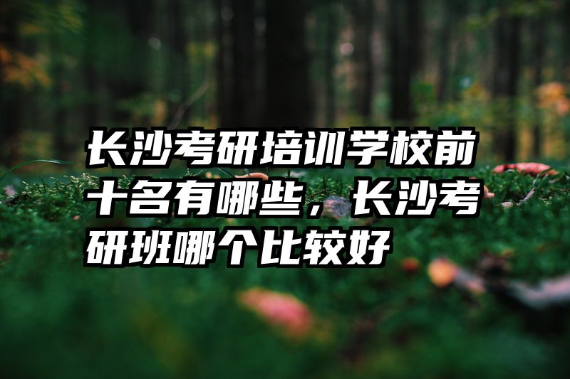 长沙考研培训学校前十名有哪些，长沙考研班哪个比较好