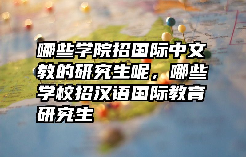 哪些学院招国际中文教的研究生呢，哪些学校招汉语国际教育研究生
