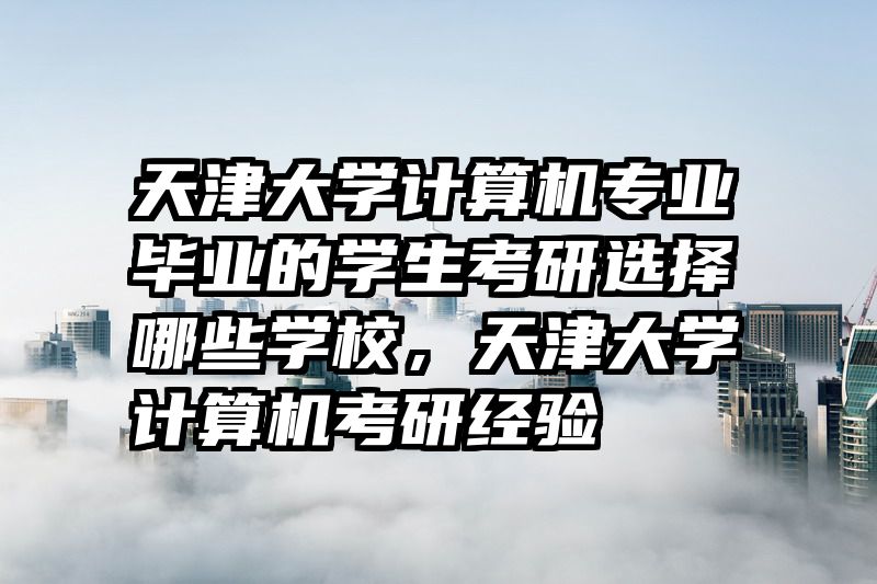 天津大学计算机专业毕业的学生考研选择哪些学校，天津大学计算机考研经验