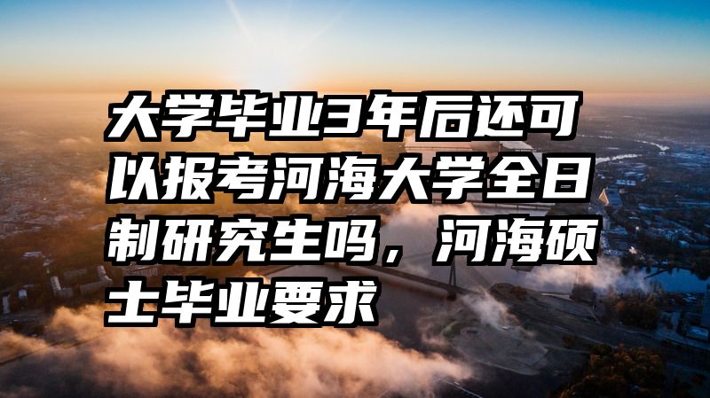 大学毕业3年后还可以报考河海大学全日制研究生吗，河海硕士毕业要求