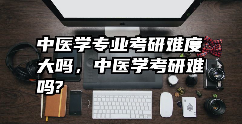 中医学专业考研难度大吗，中医学考研难吗?