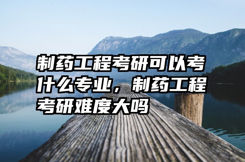 制药工程考研可以考什么专业，制药工程考研难度大吗