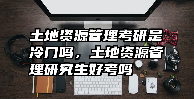 土地资源管理考研是冷门吗,土地资源管理研究生好考吗