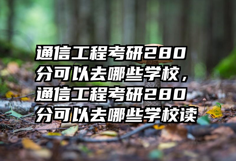 通信工程考研280分可以去哪些学校，通信工程考研280分可以去哪些学校读