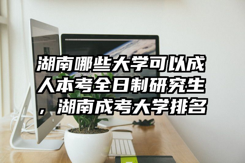湖南哪些大学可以成人本考全日制研究生，湖南成考大学排名