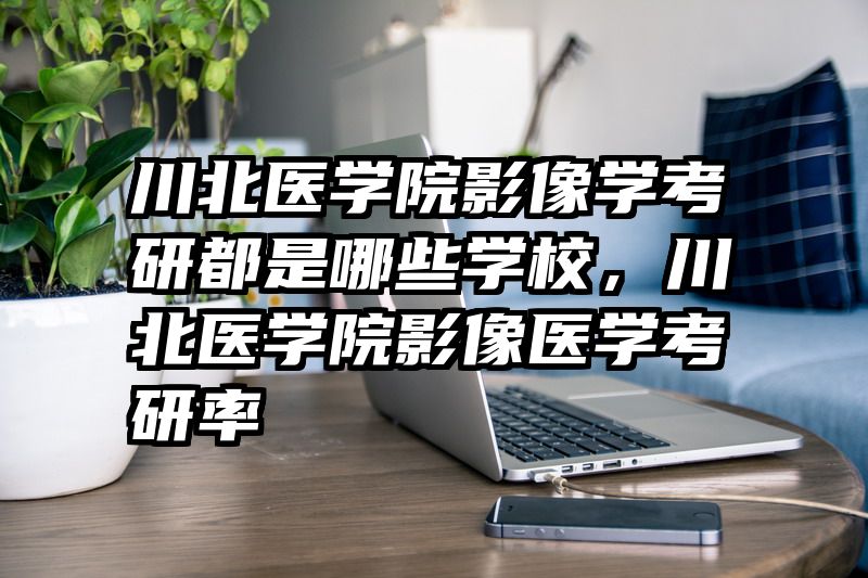 川北医学院影像学考研都是哪些学校，川北医学院影像医学考研率