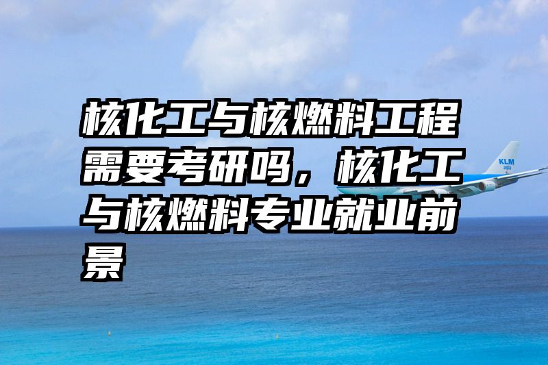 核化工与核燃料工程需要考研吗，核化工与核燃料专业就业前景