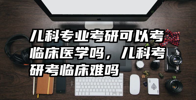 儿科专业考研可以考临床医学吗，儿科考研考临床难吗