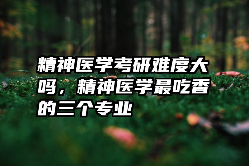 精神医学考研难度大吗，精神医学最吃香的三个专业