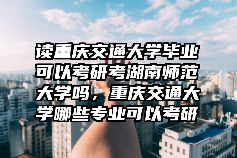 读重庆交通大学毕业可以考研考湖南师范大学吗，重庆交通大学哪些专业可以考研